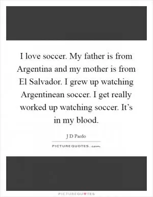 I love soccer. My father is from Argentina and my mother is from El Salvador. I grew up watching Argentinean soccer. I get really worked up watching soccer. It’s in my blood Picture Quote #1