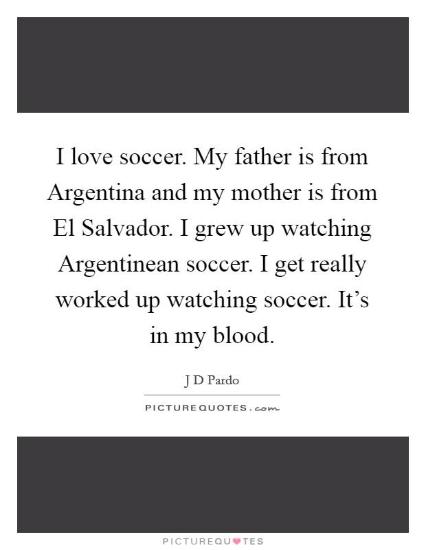 I love soccer. My father is from Argentina and my mother is from El Salvador. I grew up watching Argentinean soccer. I get really worked up watching soccer. It's in my blood. Picture Quote #1