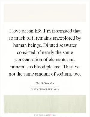 I love ocean life. I’m fascinated that so much of it remains unexplored by human beings. Diluted seawater consisted of nearly the same concentration of elements and minerals as blood plasma. They’ve got the same amount of sodium, too Picture Quote #1
