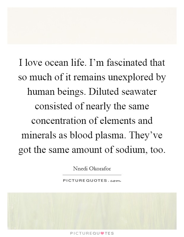 I love ocean life. I'm fascinated that so much of it remains unexplored by human beings. Diluted seawater consisted of nearly the same concentration of elements and minerals as blood plasma. They've got the same amount of sodium, too. Picture Quote #1