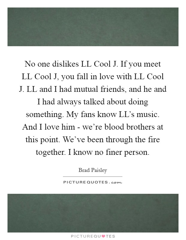 No one dislikes LL Cool J. If you meet LL Cool J, you fall in love with LL Cool J. LL and I had mutual friends, and he and I had always talked about doing something. My fans know LL's music. And I love him - we're blood brothers at this point. We've been through the fire together. I know no finer person. Picture Quote #1