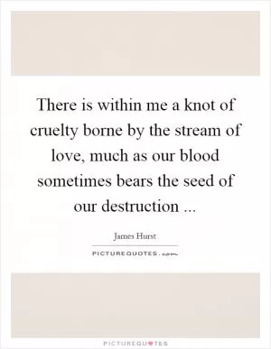 There is within me a knot of cruelty borne by the stream of love, much as our blood sometimes bears the seed of our destruction  Picture Quote #1