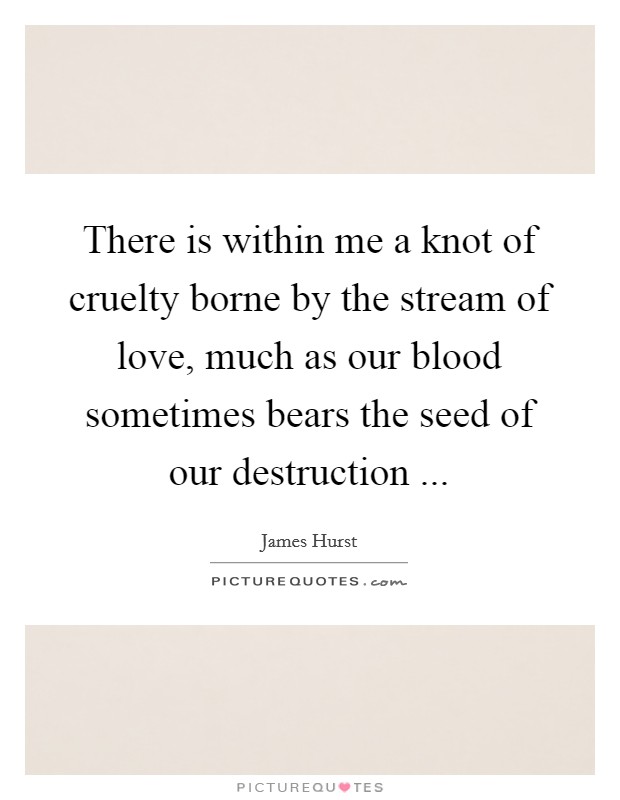 There is within me a knot of cruelty borne by the stream of love, much as our blood sometimes bears the seed of our destruction ... Picture Quote #1