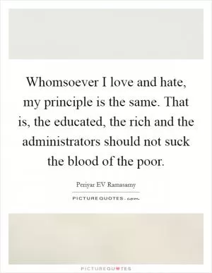 Whomsoever I love and hate, my principle is the same. That is, the educated, the rich and the administrators should not suck the blood of the poor Picture Quote #1