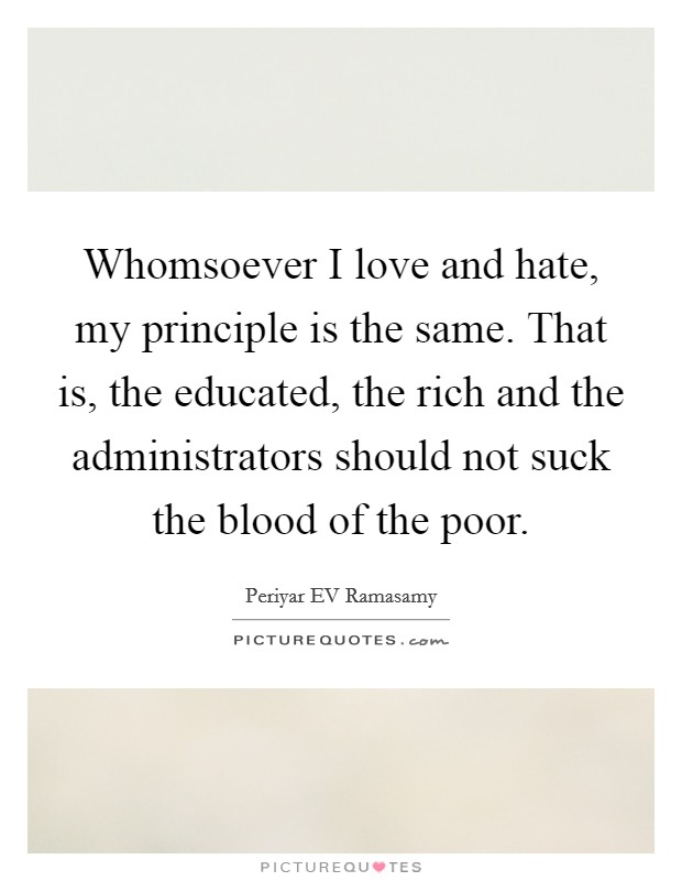 Whomsoever I love and hate, my principle is the same. That is, the educated, the rich and the administrators should not suck the blood of the poor. Picture Quote #1