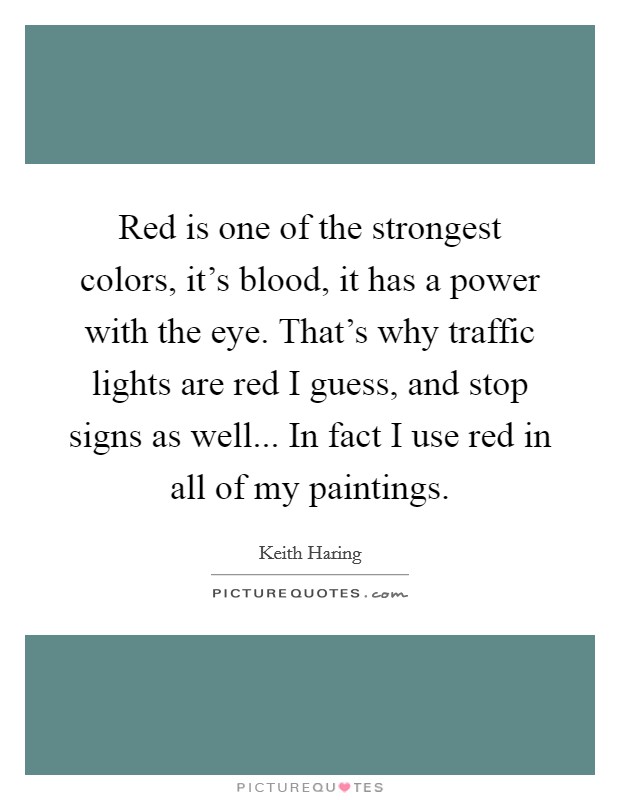 Red is one of the strongest colors, it's blood, it has a power with the eye. That's why traffic lights are red I guess, and stop signs as well... In fact I use red in all of my paintings. Picture Quote #1