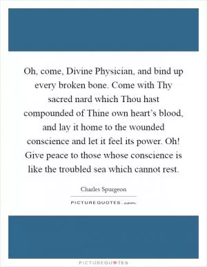 Oh, come, Divine Physician, and bind up every broken bone. Come with Thy sacred nard which Thou hast compounded of Thine own heart’s blood, and lay it home to the wounded conscience and let it feel its power. Oh! Give peace to those whose conscience is like the troubled sea which cannot rest Picture Quote #1
