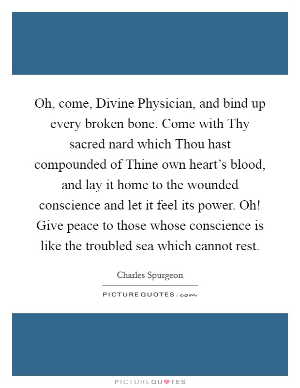 Oh, come, Divine Physician, and bind up every broken bone. Come with Thy sacred nard which Thou hast compounded of Thine own heart's blood, and lay it home to the wounded conscience and let it feel its power. Oh! Give peace to those whose conscience is like the troubled sea which cannot rest. Picture Quote #1