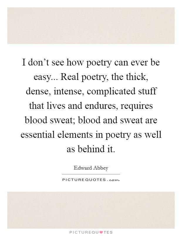 I don't see how poetry can ever be easy... Real poetry, the thick, dense, intense, complicated stuff that lives and endures, requires blood sweat; blood and sweat are essential elements in poetry as well as behind it. Picture Quote #1