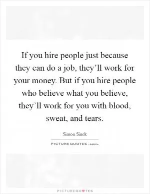 If you hire people just because they can do a job, they’ll work for your money. But if you hire people who believe what you believe, they’ll work for you with blood, sweat, and tears Picture Quote #1