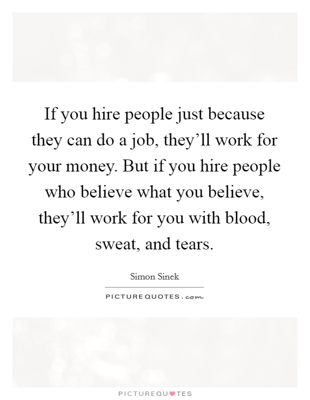 If you hire people just because they can do a job, they'll work for your money. But if you hire people who believe what you believe, they'll work for you with blood, sweat, and tears. Picture Quote #1