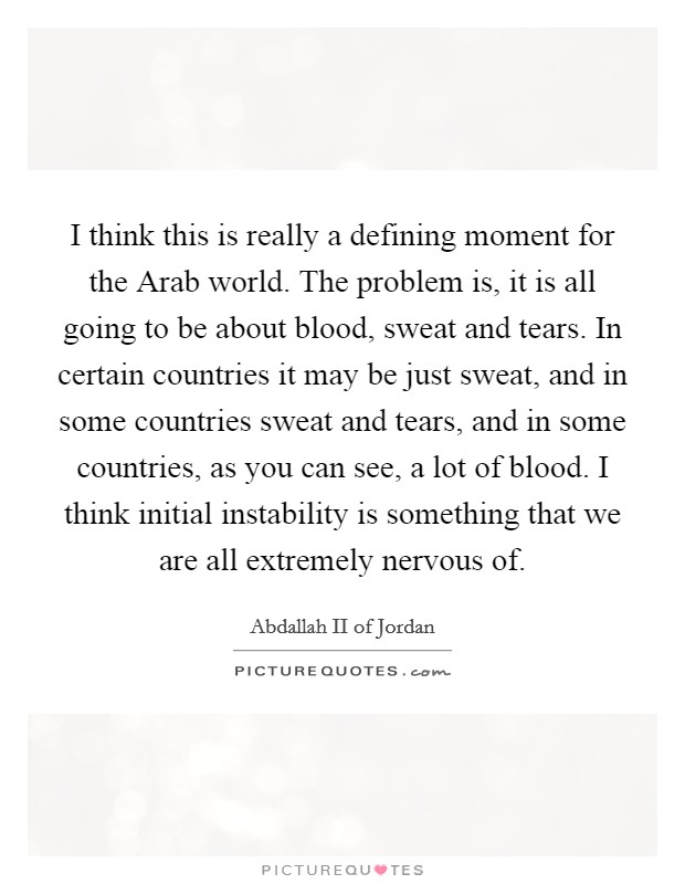 I think this is really a defining moment for the Arab world. The problem is, it is all going to be about blood, sweat and tears. In certain countries it may be just sweat, and in some countries sweat and tears, and in some countries, as you can see, a lot of blood. I think initial instability is something that we are all extremely nervous of Picture Quote #1