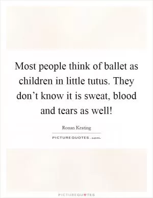 Most people think of ballet as children in little tutus. They don’t know it is sweat, blood and tears as well! Picture Quote #1