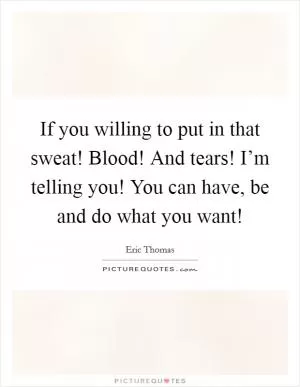 If you willing to put in that sweat! Blood! And tears! I’m telling you! You can have, be and do what you want! Picture Quote #1