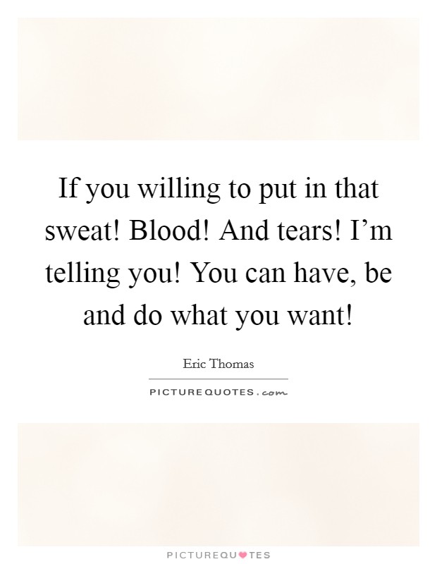 If you willing to put in that sweat! Blood! And tears! I'm telling you! You can have, be and do what you want! Picture Quote #1