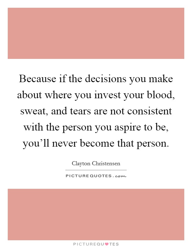 Because if the decisions you make about where you invest your blood, sweat, and tears are not consistent with the person you aspire to be, you'll never become that person. Picture Quote #1