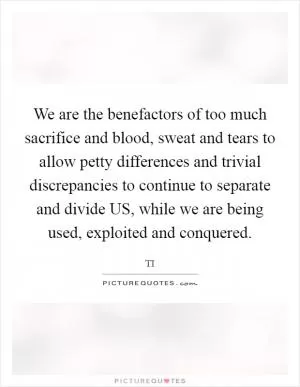 We are the benefactors of too much sacrifice and blood, sweat and tears to allow petty differences and trivial discrepancies to continue to separate and divide US, while we are being used, exploited and conquered Picture Quote #1