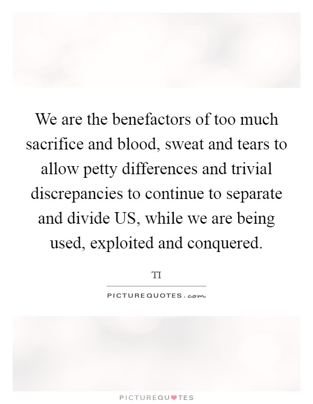 We are the benefactors of too much sacrifice and blood, sweat and tears to allow petty differences and trivial discrepancies to continue to separate and divide US, while we are being used, exploited and conquered. Picture Quote #1