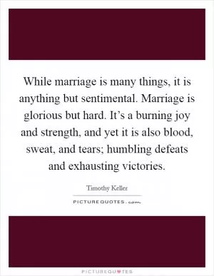 While marriage is many things, it is anything but sentimental. Marriage is glorious but hard. It’s a burning joy and strength, and yet it is also blood, sweat, and tears; humbling defeats and exhausting victories Picture Quote #1