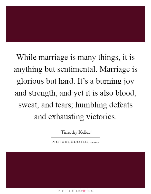 While marriage is many things, it is anything but sentimental. Marriage is glorious but hard. It's a burning joy and strength, and yet it is also blood, sweat, and tears; humbling defeats and exhausting victories. Picture Quote #1