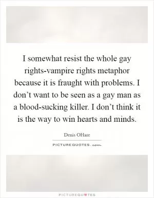 I somewhat resist the whole gay rights-vampire rights metaphor because it is fraught with problems. I don’t want to be seen as a gay man as a blood-sucking killer. I don’t think it is the way to win hearts and minds Picture Quote #1