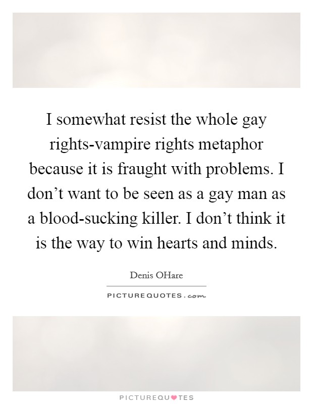 I somewhat resist the whole gay rights-vampire rights metaphor because it is fraught with problems. I don't want to be seen as a gay man as a blood-sucking killer. I don't think it is the way to win hearts and minds. Picture Quote #1