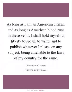 As long as I am an American citizen, and as long as American blood runs in these veins, I shall hold myself at liberty to speak, to write, and to publish whatever I please on any subject, being amenable to the laws of my country for the same Picture Quote #1