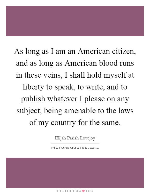 As long as I am an American citizen, and as long as American blood runs in these veins, I shall hold myself at liberty to speak, to write, and to publish whatever I please on any subject, being amenable to the laws of my country for the same. Picture Quote #1