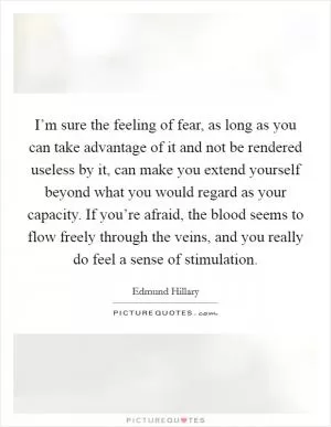 I’m sure the feeling of fear, as long as you can take advantage of it and not be rendered useless by it, can make you extend yourself beyond what you would regard as your capacity. If you’re afraid, the blood seems to flow freely through the veins, and you really do feel a sense of stimulation Picture Quote #1