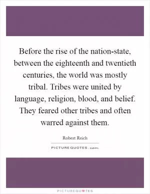 Before the rise of the nation-state, between the eighteenth and twentieth centuries, the world was mostly tribal. Tribes were united by language, religion, blood, and belief. They feared other tribes and often warred against them Picture Quote #1