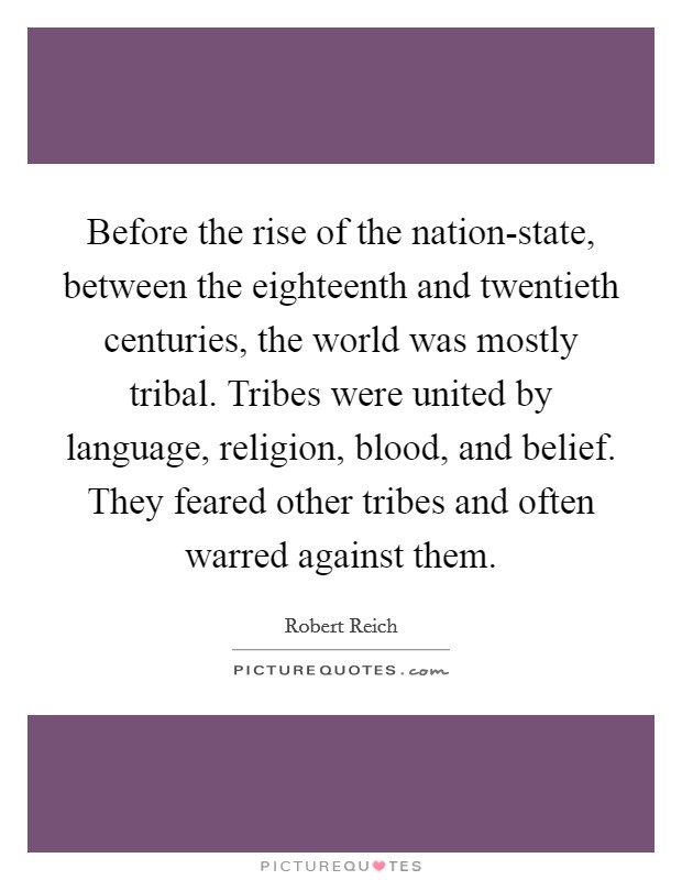 Before the rise of the nation-state, between the eighteenth and twentieth centuries, the world was mostly tribal. Tribes were united by language, religion, blood, and belief. They feared other tribes and often warred against them. Picture Quote #1