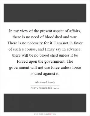 In my view of the present aspect of affairs, there is no need of bloodshed and war. There is no necessity for it. I am not in favor of such a course, and I may say in advance, there will be no blood shed unless it be forced upon the government. The government will not use force unless force is used against it Picture Quote #1
