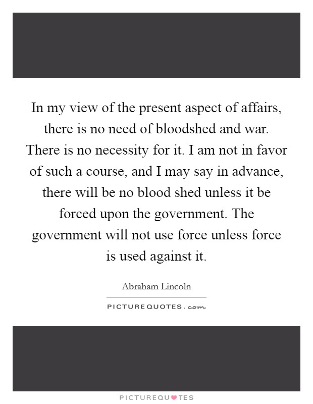 In my view of the present aspect of affairs, there is no need of bloodshed and war. There is no necessity for it. I am not in favor of such a course, and I may say in advance, there will be no blood shed unless it be forced upon the government. The government will not use force unless force is used against it. Picture Quote #1