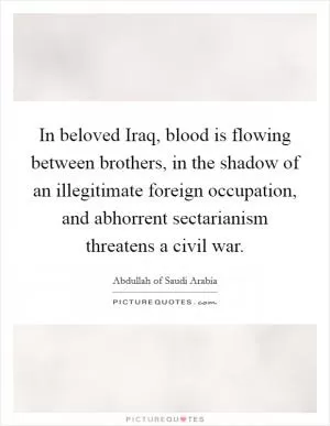 In beloved Iraq, blood is flowing between brothers, in the shadow of an illegitimate foreign occupation, and abhorrent sectarianism threatens a civil war Picture Quote #1