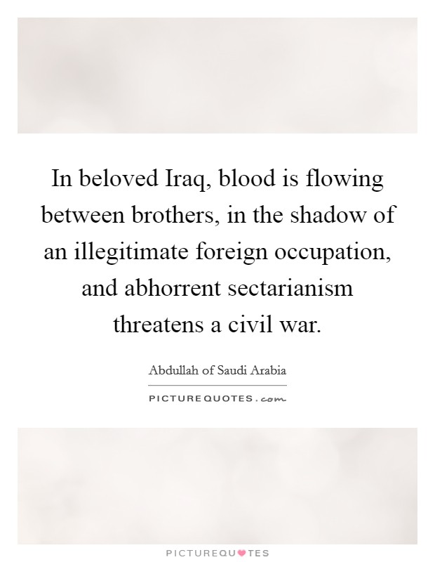 In beloved Iraq, blood is flowing between brothers, in the shadow of an illegitimate foreign occupation, and abhorrent sectarianism threatens a civil war. Picture Quote #1