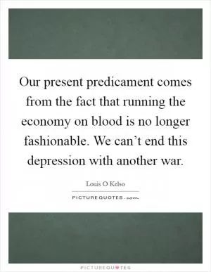 Our present predicament comes from the fact that running the economy on blood is no longer fashionable. We can’t end this depression with another war Picture Quote #1