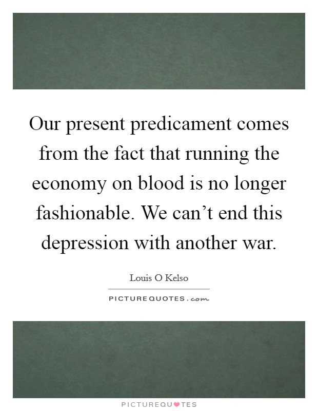 Our present predicament comes from the fact that running the economy on blood is no longer fashionable. We can't end this depression with another war. Picture Quote #1