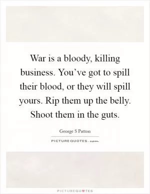 War is a bloody, killing business. You’ve got to spill their blood, or they will spill yours. Rip them up the belly. Shoot them in the guts Picture Quote #1