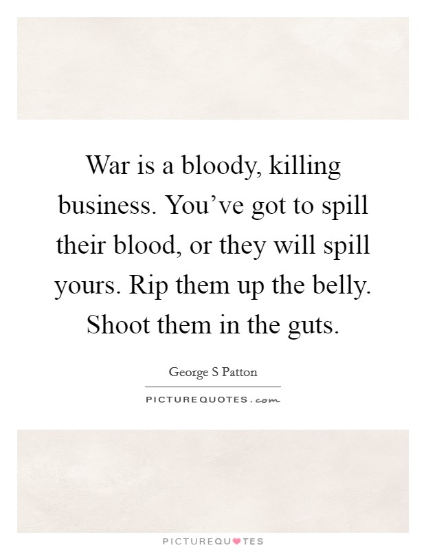 War is a bloody, killing business. You've got to spill their blood, or they will spill yours. Rip them up the belly. Shoot them in the guts. Picture Quote #1