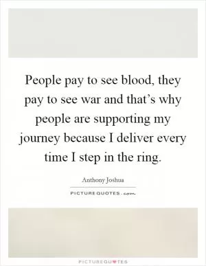 People pay to see blood, they pay to see war and that’s why people are supporting my journey because I deliver every time I step in the ring Picture Quote #1