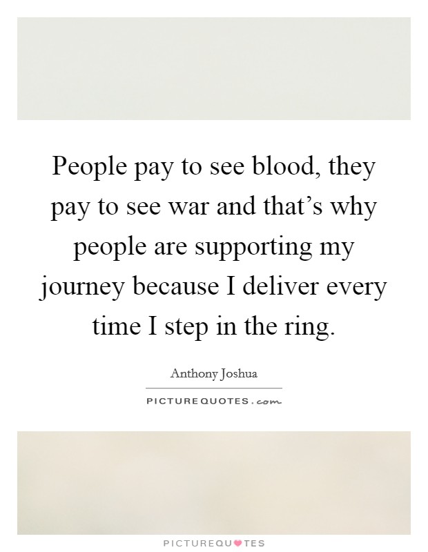 People pay to see blood, they pay to see war and that's why people are supporting my journey because I deliver every time I step in the ring. Picture Quote #1