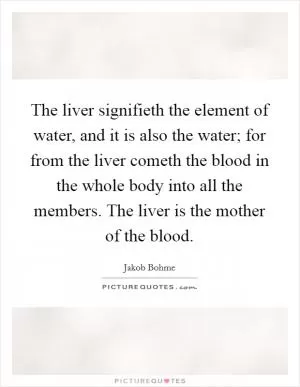 The liver signifieth the element of water, and it is also the water; for from the liver cometh the blood in the whole body into all the members. The liver is the mother of the blood Picture Quote #1