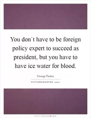 You don`t have to be foreign policy expert to succeed as president, but you have to have ice water for blood Picture Quote #1