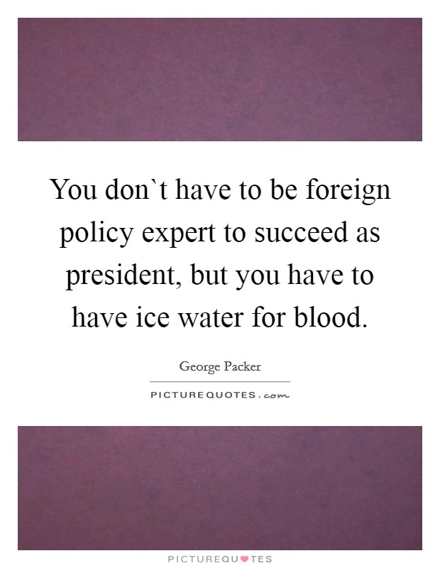 You don`t have to be foreign policy expert to succeed as president, but you have to have ice water for blood. Picture Quote #1