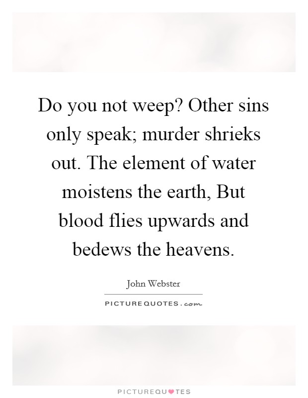 Do you not weep? Other sins only speak; murder shrieks out. The element of water moistens the earth, But blood flies upwards and bedews the heavens. Picture Quote #1