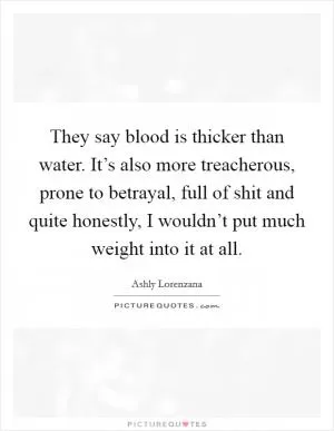 They say blood is thicker than water. It’s also more treacherous, prone to betrayal, full of shit and quite honestly, I wouldn’t put much weight into it at all Picture Quote #1