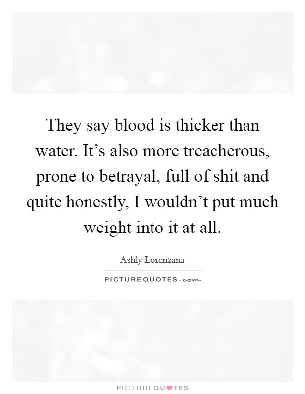 They say blood is thicker than water. It's also more treacherous, prone to betrayal, full of shit and quite honestly, I wouldn't put much weight into it at all. Picture Quote #1