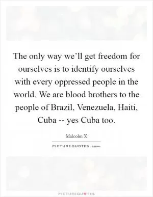 The only way we’ll get freedom for ourselves is to identify ourselves with every oppressed people in the world. We are blood brothers to the people of Brazil, Venezuela, Haiti, Cuba -- yes Cuba too Picture Quote #1