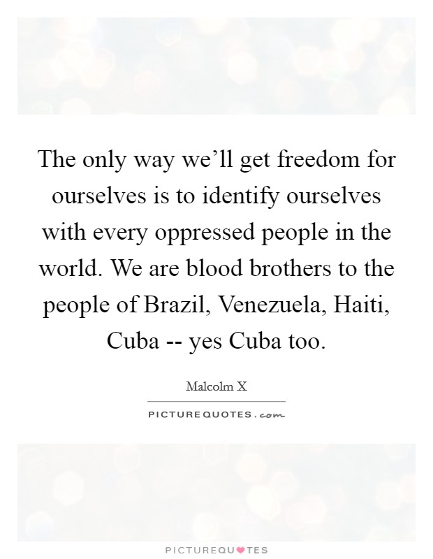 The only way we'll get freedom for ourselves is to identify ourselves with every oppressed people in the world. We are blood brothers to the people of Brazil, Venezuela, Haiti, Cuba -- yes Cuba too. Picture Quote #1