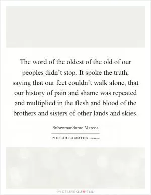 The word of the oldest of the old of our peoples didn’t stop. It spoke the truth, saying that our feet couldn’t walk alone, that our history of pain and shame was repeated and multiplied in the flesh and blood of the brothers and sisters of other lands and skies Picture Quote #1